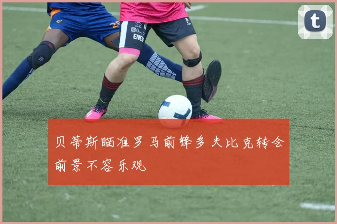 贝蒂斯瞄准罗马前锋多夫比克转会前景不容乐观