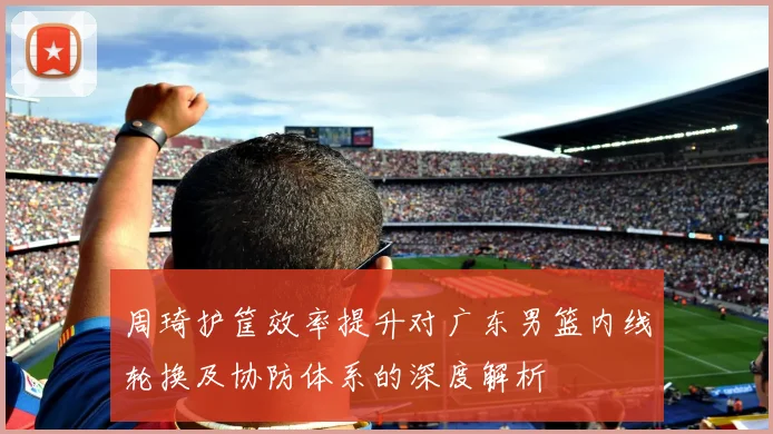 周琦护筐效率提升对广东男篮内线轮换及协防体系的深度解析