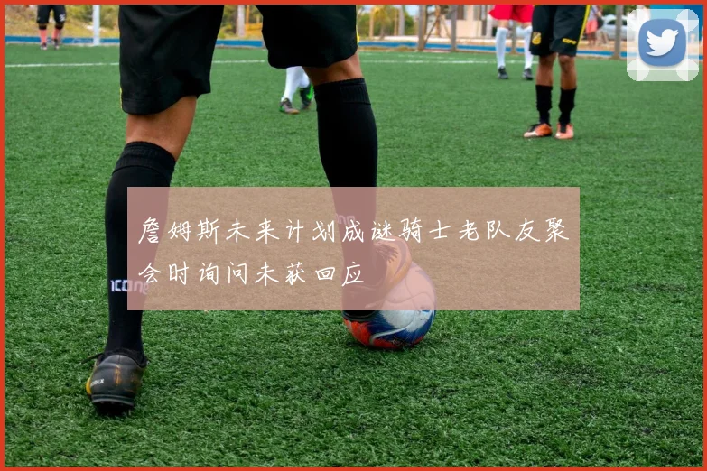 詹姆斯未来计划成谜骑士老队友聚会时询问未获回应