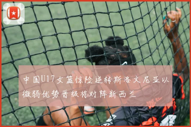 中国U17女篮惊险逆转斯洛文尼亚以微弱优势晋级将对阵新西兰