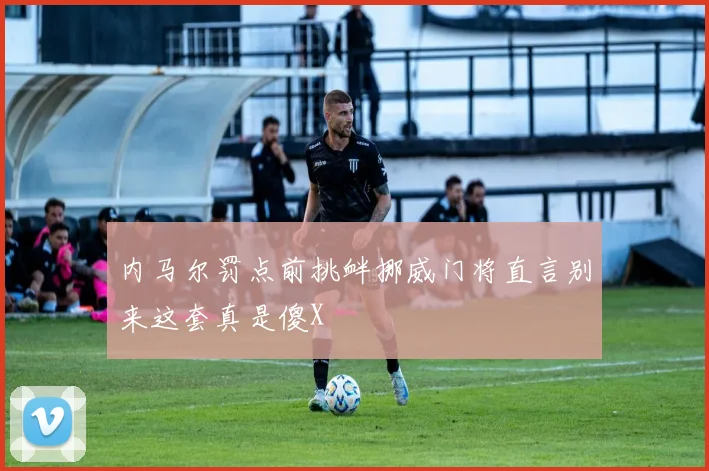 内马尔罚点前挑衅挪威门将直言别来这套真是傻X