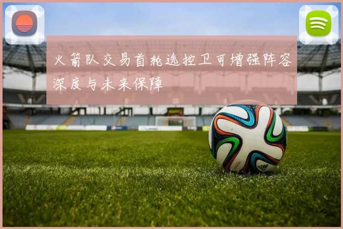 火箭队交易首轮选控卫可增强阵容深度与未来保障