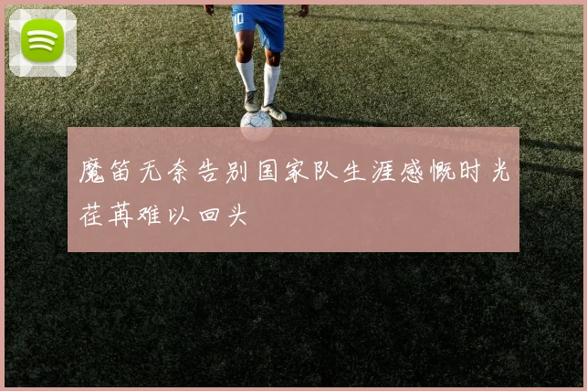 魔笛无奈告别国家队生涯感慨时光荏苒难以回头