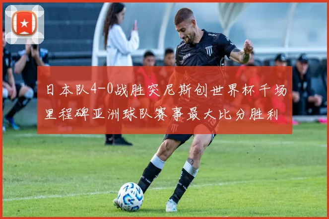 日本队4-0战胜突尼斯创世界杯千场里程碑亚洲球队赛事最大比分胜利