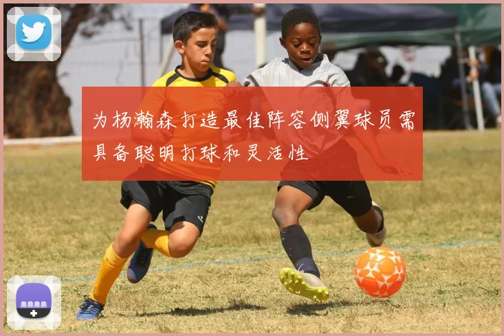 为杨瀚森打造最佳阵容侧翼球员需具备聪明打球和灵活性