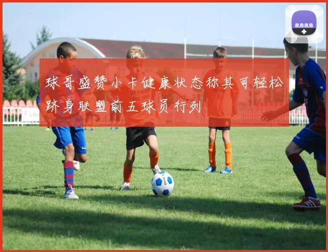 球哥盛赞小卡健康状态称其可轻松跻身联盟前五球员行列