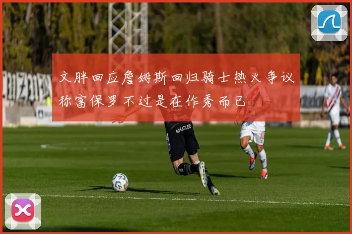 文胖回应詹姆斯回归骑士热火争议称富保罗不过是在作秀而已