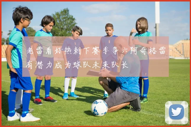 老雷看好热刺下赛季争六阿奇格雷有潜力成为球队未来队长